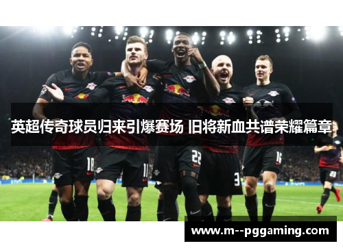 英超传奇球员归来引爆赛场 旧将新血共谱荣耀篇章