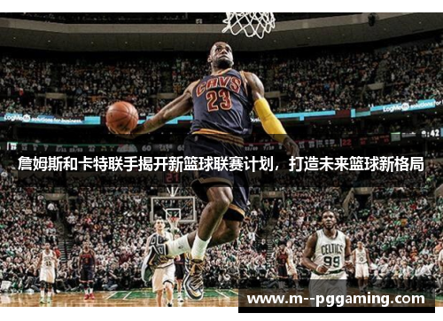詹姆斯和卡特联手揭开新篮球联赛计划，打造未来篮球新格局