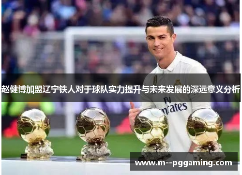 赵健博加盟辽宁铁人对于球队实力提升与未来发展的深远意义分析 赵健博加盟辽宁铁人对于球队实力提升与未来发展的深远意义分析