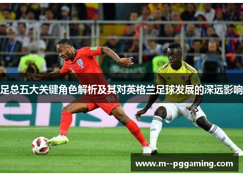 足总五大关键角色解析及其对英格兰足球发展的深远影响