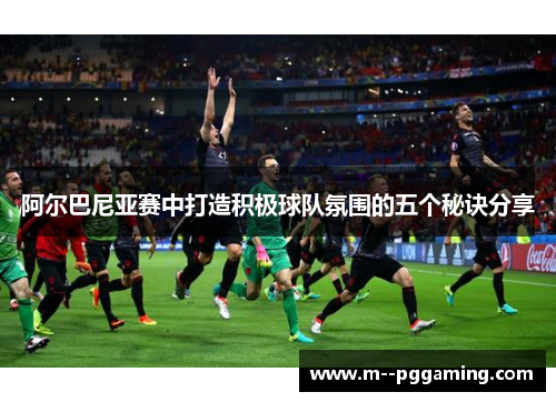 阿尔巴尼亚赛中打造积极球队氛围的五个秘诀分享 阿尔巴尼亚赛中打造积极球队氛围的五个秘诀分享