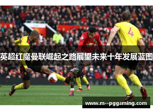 英超红魔曼联崛起之路展望未来十年发展蓝图 英超红魔曼联崛起之路展望未来十年发展蓝图