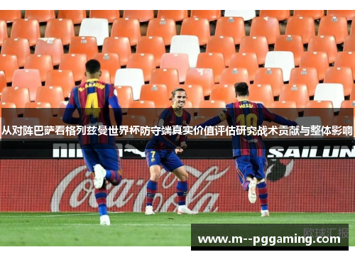 从对阵巴萨看格列兹曼世界杯防守端真实价值评估研究战术贡献与整体影响
