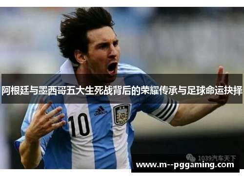 阿根廷与墨西哥五大生死战背后的荣耀传承与足球命运抉择 阿根廷与墨西哥五大生死战背后的荣耀传承与足球命运抉择