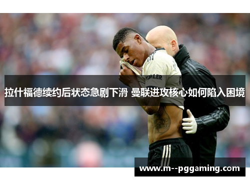 拉什福德续约后状态急剧下滑 曼联进攻核心如何陷入困境