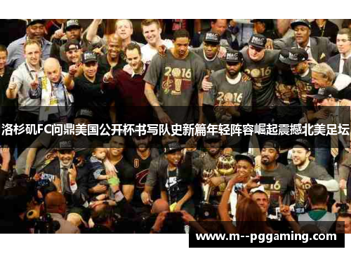 洛杉矶FC问鼎美国公开杯书写队史新篇年轻阵容崛起震撼北美足坛 洛杉矶FC问鼎美国公开杯书写队史新篇年轻阵容崛起震撼北美足坛