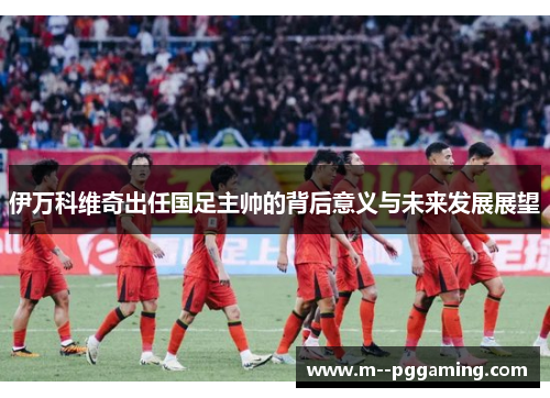 伊万科维奇出任国足主帅的背后意义与未来发展展望 伊万科维奇出任国足主帅的背后意义与未来发展展望
