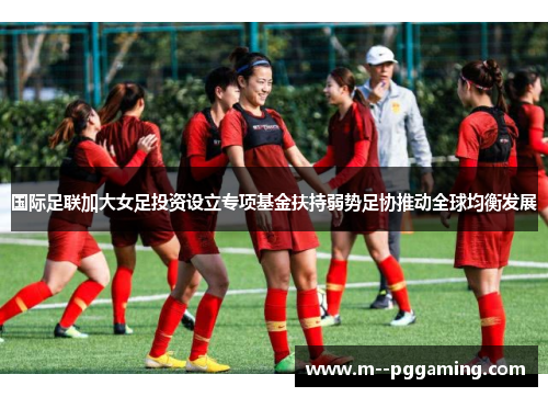 国际足联加大女足投资设立专项基金扶持弱势足协推动全球均衡发展 国际足联加大女足投资设立专项基金扶持弱势足协推动全球均衡发展