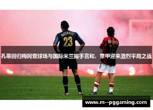 孔蒂回归梅阿查球场与国际米兰握手言和,意甲迎来激烈平局之战 孔蒂回归梅阿查球场与国际米兰握手言和,意甲迎来激烈平局之战