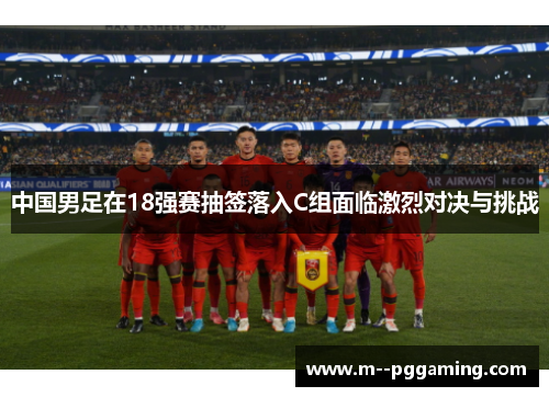 中国男足在18强赛抽签落入C组面临激烈对决与挑战