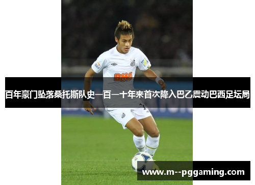 百年豪门坠落桑托斯队史一百一十年来首次降入巴乙震动巴西足坛局 百年豪门坠落桑托斯队史一百一十年来首次降入巴乙震动巴西足坛局